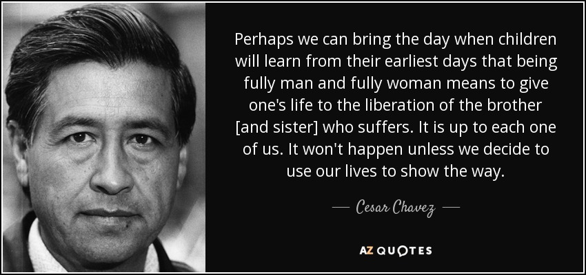 Perhaps we can bring the day when children will learn from their earliest days that being fully man and fully woman means to give one's life to the liberation of the brother [and sister] who suffers. It is up to each one of us. It won't happen unless we decide to use our lives to show the way. - Cesar Chavez