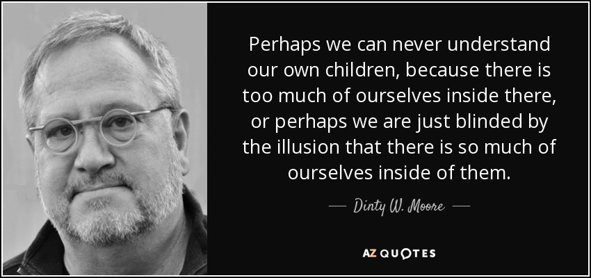Perhaps we can never understand our own children, because there is too much of ourselves inside there, or perhaps we are just blinded by the illusion that there is so much of ourselves inside of them. - Dinty W. Moore
