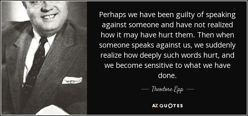 Perhaps we have been guilty of speaking against someone and have not realized how it may have hurt them. Then when someone speaks against us, we suddenly realize how deeply such words hurt, and we become sensitive to what we have done. - Theodore Epp