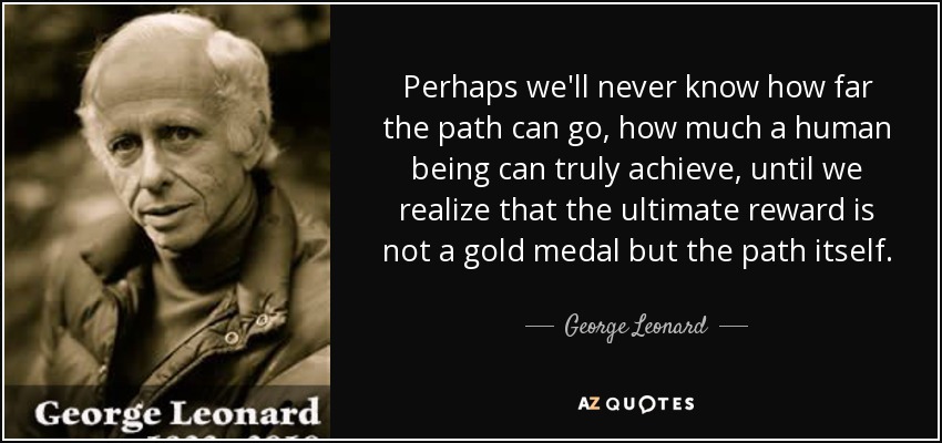 Perhaps we'll never know how far the path can go, how much a human being can truly achieve, until we realize that the ultimate reward is not a gold medal but the path itself. - George Leonard