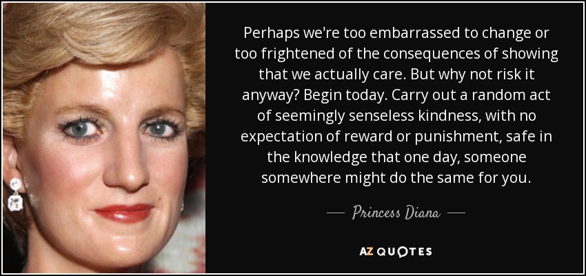 Perhaps we're too embarrassed to change or too frightened of the consequences of showing that we actually care. But why not risk it anyway? Begin today. Carry out a random act of seemingly senseless kindness, with no expectation of reward or punishment, safe in the knowledge that one day, someone somewhere might do the same for you. - Princess Diana