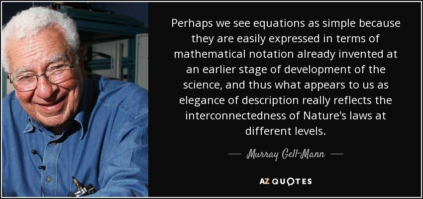 Perhaps we see equations as simple because they are easily expressed in terms of mathematical notation already invented at an earlier stage of development of the science, and thus what appears to us as elegance of description really reflects the interconnectedness of Nature's laws at different levels. - Murray Gell-Mann