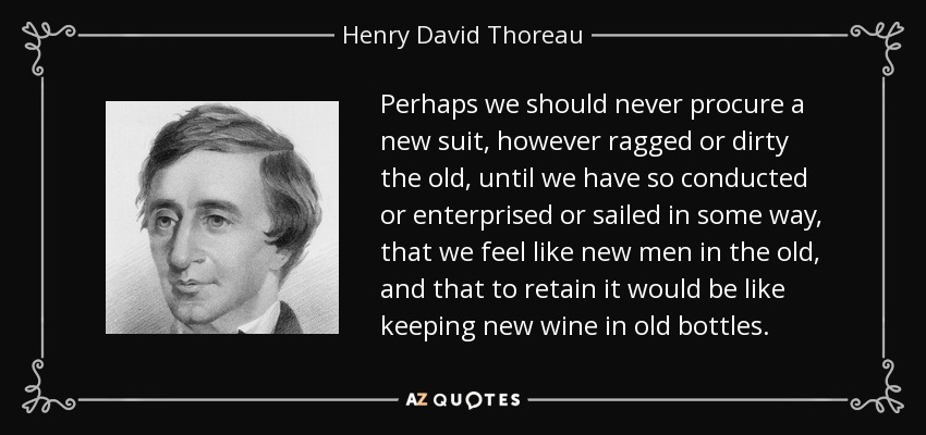 Perhaps we should never procure a new suit, however ragged or dirty the old, until we have so conducted or enterprised or sailed in some way, that we feel like new men in the old, and that to retain it would be like keeping new wine in old bottles. - Henry David Thoreau