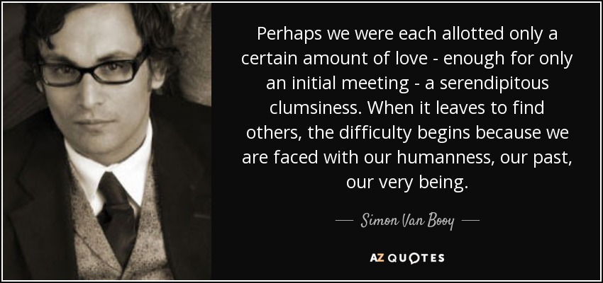 Perhaps we were each allotted only a certain amount of love - enough for only an initial meeting - a serendipitous clumsiness. When it leaves to find others, the difficulty begins because we are faced with our humanness, our past, our very being. - Simon Van Booy