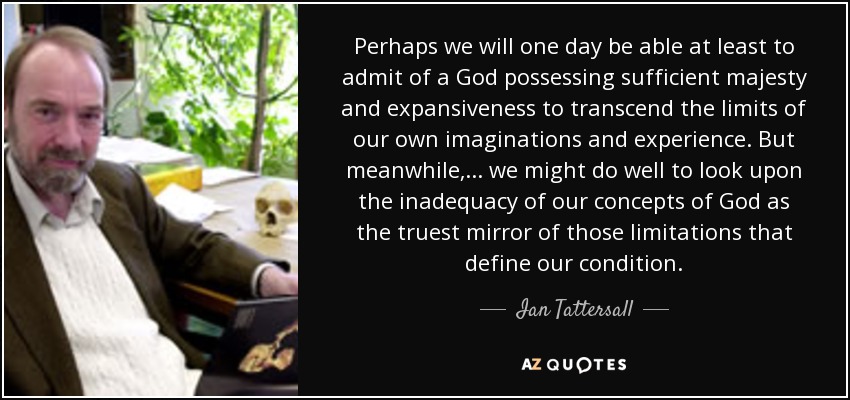 Perhaps we will one day be able at least to admit of a God possessing sufficient majesty and expansiveness to transcend the limits of our own imaginations and experience. But meanwhile, . . . we might do well to look upon the inadequacy of our concepts of God as the truest mirror of those limitations that define our condition. - Ian Tattersall