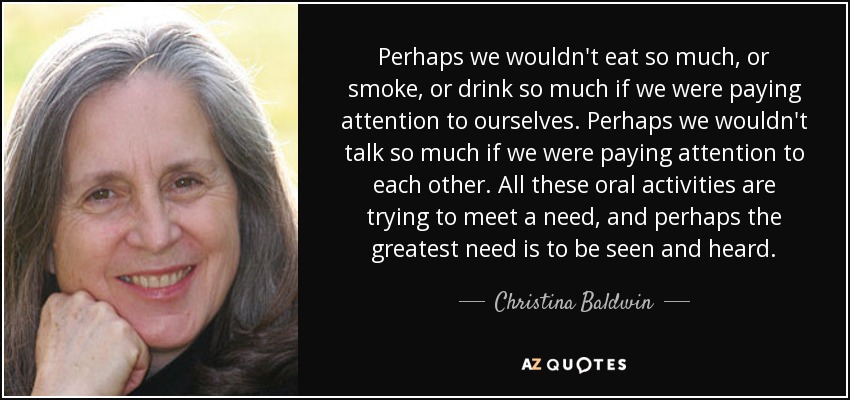 Perhaps we wouldn't eat so much, or smoke, or drink so much if we were paying attention to ourselves. Perhaps we wouldn't talk so much if we were paying attention to each other. All these oral activities are trying to meet a need, and perhaps the greatest need is to be seen and heard. - Christina Baldwin