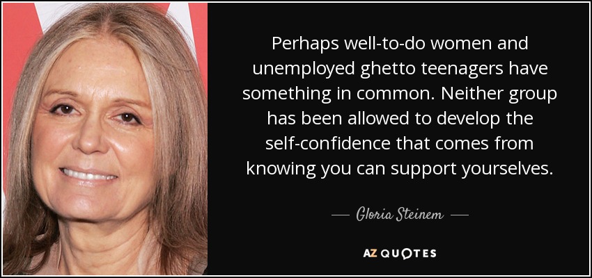 Perhaps well-to-do women and unemployed ghetto teenagers have something in common. Neither group has been allowed to develop the self-confidence that comes from knowing you can support yourselves. - Gloria Steinem