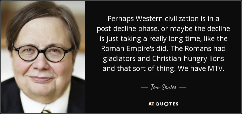 Perhaps Western civilization is in a post-decline phase, or maybe the decline is just taking a really long time, like the Roman Empire's did. The Romans had gladiators and Christian-hungry lions and that sort of thing. We have MTV. - Tom Shales Perhaps Western civilization is in a post-decline phase, or maybe the decline is just taking a really long time, like the Roman Empire's did. The Romans had gladiators and Christian-hungry lions and that sort of thing. We have MTV. - Tom Shales