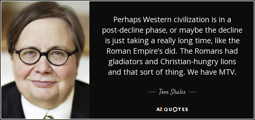 Perhaps Western civilization is in a post-decline phase, or maybe the decline is just taking a really long time, like the Roman Empire's did. The Romans had gladiators and Christian-hungry lions and that sort of thing. We have MTV. - Tom Shales