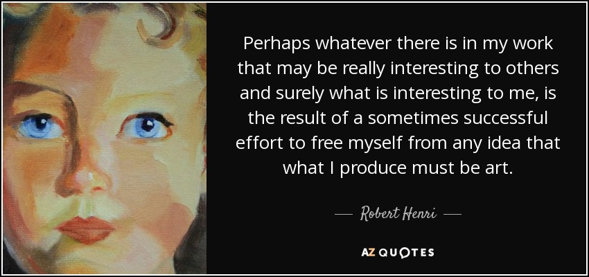 Perhaps whatever there is in my work that may be really interesting to others and surely what is interesting to me, is the result of a sometimes successful effort to free myself from any idea that what I produce must be art. - Robert Henri