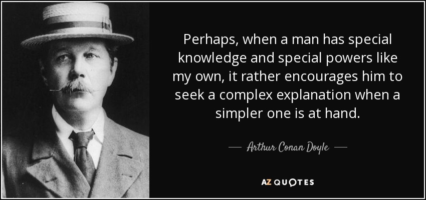 Perhaps, when a man has special knowledge and special powers like my own, it rather encourages him to seek a complex explanation when a simpler one is at hand. - Arthur Conan Doyle