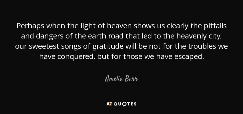 Perhaps when the light of heaven shows us clearly the pitfalls and dangers of the earth road that led to the heavenly city, our sweetest songs of gratitude will be not for the troubles we have conquered, but for those we have escaped. - Amelia Barr