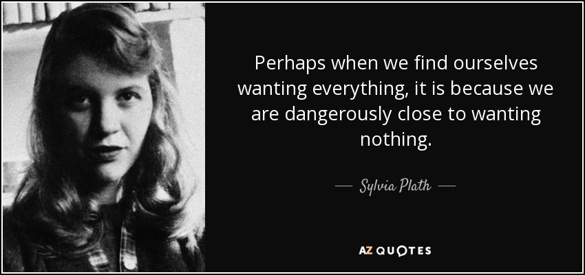 Perhaps when we find ourselves wanting everything, it is because we are dangerously close to wanting nothing. - Sylvia Plath