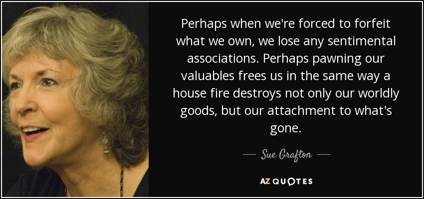 Perhaps when we're forced to forfeit what we own, we lose any sentimental associations. Perhaps pawning our valuables frees us in the same way a house fire destroys not only our worldly goods, but our attachment to what's gone. - Sue Grafton