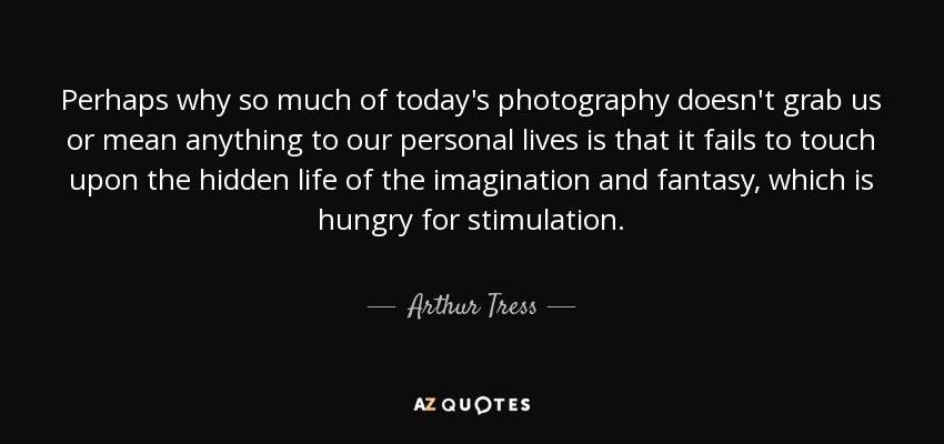 Perhaps why so much of today's photography doesn't grab us or mean anything to our personal lives is that it fails to touch upon the hidden life of the imagination and fantasy, which is hungry for stimulation. - Arthur Tress