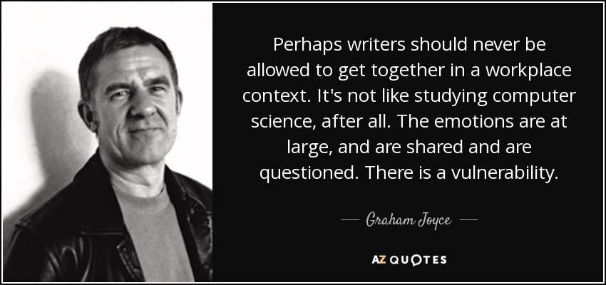 Perhaps writers should never be allowed to get together in a workplace context. It's not like studying computer science, after all. The emotions are at large, and are shared and are questioned. There is a vulnerability. - Graham Joyce