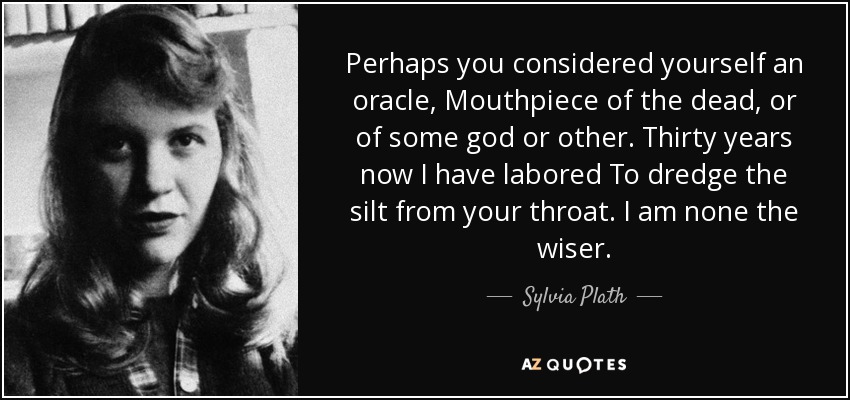 Perhaps you considered yourself an oracle, Mouthpiece of the dead, or of some god or other. Thirty years now I have labored To dredge the silt from your throat. I am none the wiser. - Sylvia Plath