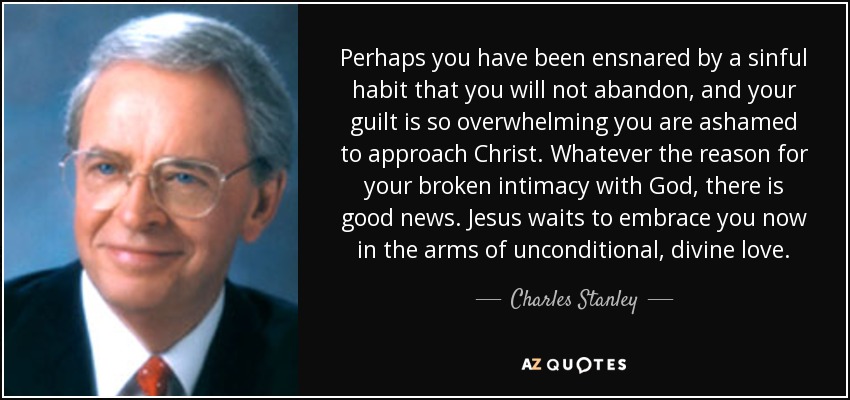 Perhaps you have been ensnared by a sinful habit that you will not abandon, and your guilt is so overwhelming you are ashamed to approach Christ. Whatever the reason for your broken intimacy with God, there is good news. Jesus waits to embrace you now in the arms of unconditional, divine love. - Charles Stanley