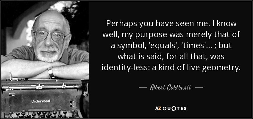 Perhaps you have seen me. I know well, my purpose was merely that of a symbol, 'equals', 'times'... ; but what is said, for all that, was identity-less: a kind of live geometry. - Albert Goldbarth