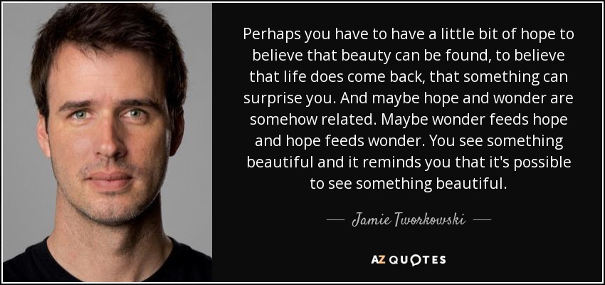 Perhaps you have to have a little bit of hope to believe that beauty can be found, to believe that life does come back, that something can surprise you. And maybe hope and wonder are somehow related. Maybe wonder feeds hope and hope feeds wonder. You see something beautiful and it reminds you that it's possible to see something beautiful. - Jamie Tworkowski