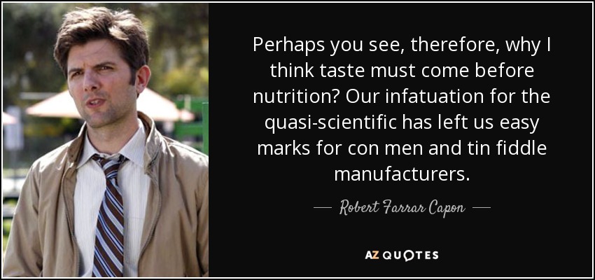 Perhaps you see, therefore, why I think taste must come before nutrition? Our infatuation for the quasi-scientific has left us easy marks for con men and tin fiddle manufacturers. - Robert Farrar Capon