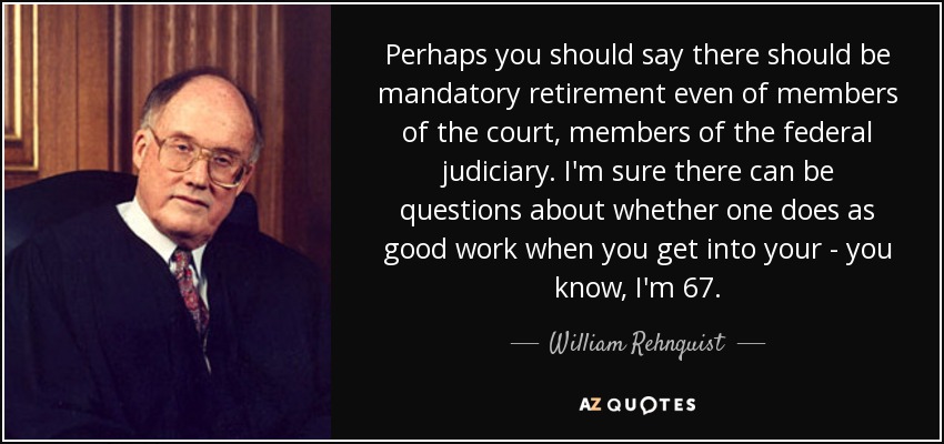 Perhaps you should say there should be mandatory retirement even of members of the court, members of the federal judiciary. I'm sure there can be questions about whether one does as good work when you get into your - you know, I'm 67. - William Rehnquist