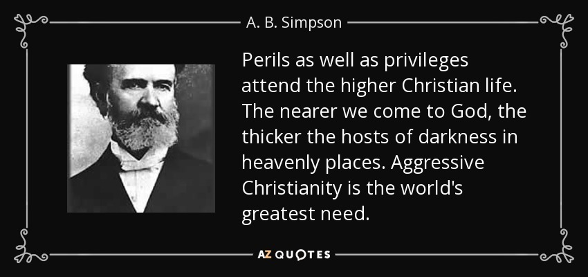 Perils as well as privileges attend the higher Christian life. The nearer we come to God, the thicker the hosts of darkness in heavenly places. Aggressive Christianity is the world's greatest need. - A. B. Simpson