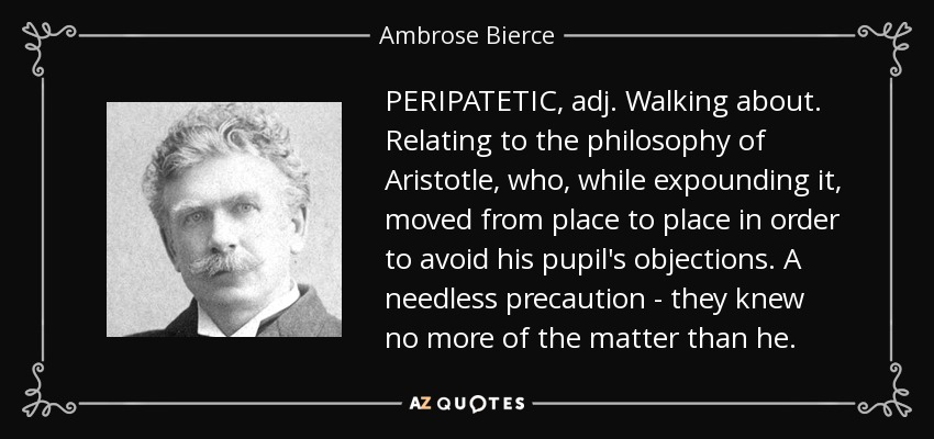 PERIPATETIC, adj. Walking about. Relating to the philosophy of Aristotle, who, while expounding it, moved from place to place in order to avoid his pupil's objections. A needless precaution - they knew no more of the matter than he. - Ambrose Bierce