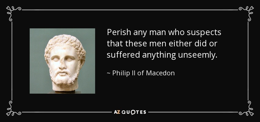 Perish any man who suspects that these men either did or suffered anything unseemly. - Philip II of Macedon
