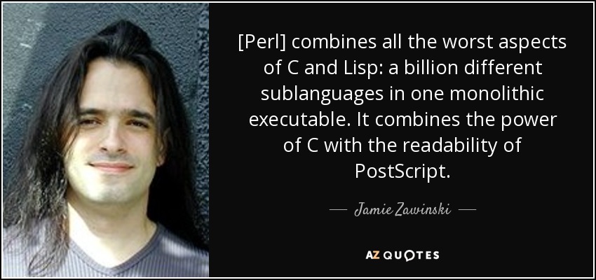 [Perl] combines all the worst aspects of C and Lisp: a billion different sublanguages in one monolithic executable. It combines the power of C with the readability of PostScript. - Jamie Zawinski