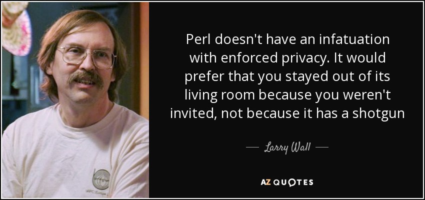 Perl doesn't have an infatuation with enforced privacy. It would prefer that you stayed out of its living room because you weren't invited, not because it has a shotgun - Larry Wall