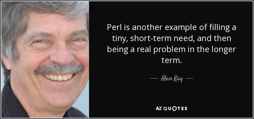 Perl is another example of filling a tiny, short-term need, and then being a real problem in the longer term. - Alan Kay