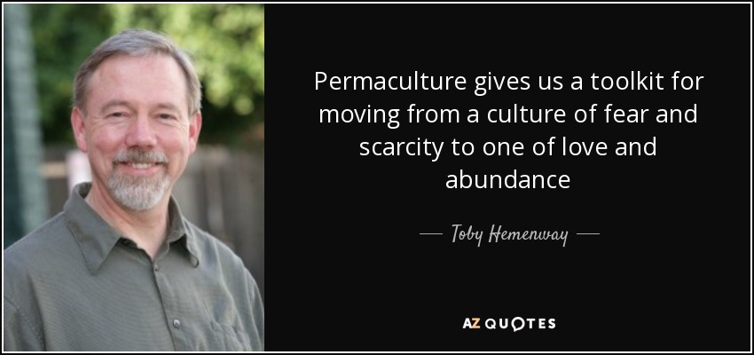 Permaculture gives us a toolkit for moving from a culture of fear and scarcity to one of love and abundance - Toby Hemenway