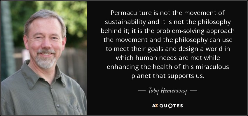 Permaculture is not the movement of sustainability and it is not the philosophy behind it; it is the problem-solving approach the movement and the philosophy can use to meet their goals and design a world in which human needs are met while enhancing the health of this miraculous planet that supports us. - Toby Hemenway