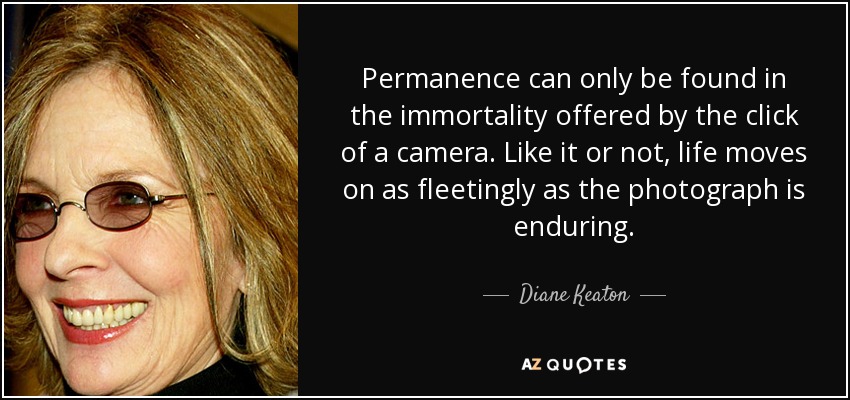 Permanence can only be found in the immortality offered by the click of a camera. Like it or not, life moves on as fleetingly as the photograph is enduring. - Diane Keaton