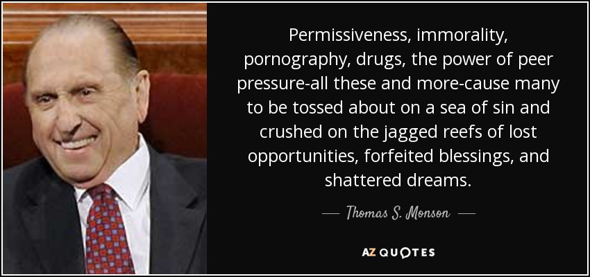 Permissiveness, immorality, pornography, drugs, the power of peer pressure-all these and more-cause many to be tossed about on a sea of sin and crushed on the jagged reefs of lost opportunities, forfeited blessings, and shattered dreams. - Thomas S. Monson