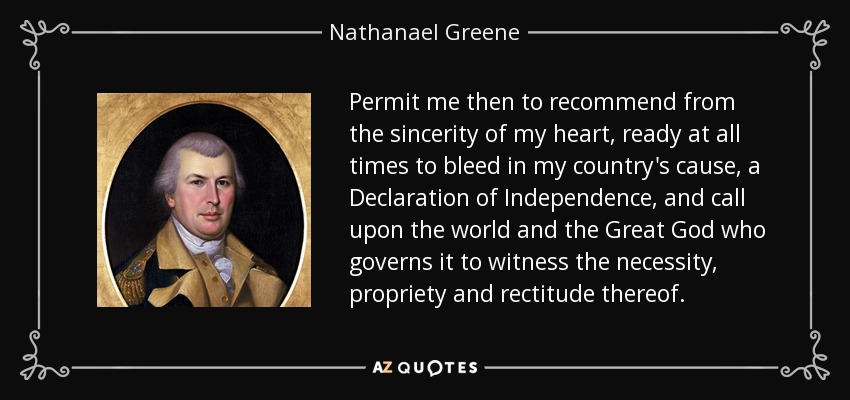Permit me then to recommend from the sincerity of my heart, ready at all times to bleed in my country's cause, a Declaration of Independence, and call upon the world and the Great God who governs it to witness the necessity, propriety and rectitude thereof. - Nathanael Greene