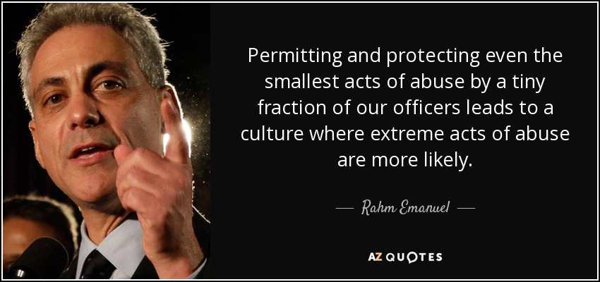 Permitting and protecting even the smallest acts of abuse by a tiny fraction of our officers leads to a culture where extreme acts of abuse are more likely. - Rahm Emanuel