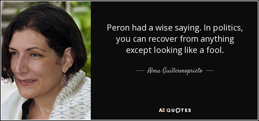 Peron had a wise saying. In politics, you can recover from anything except looking like a fool. - Alma Guillermoprieto