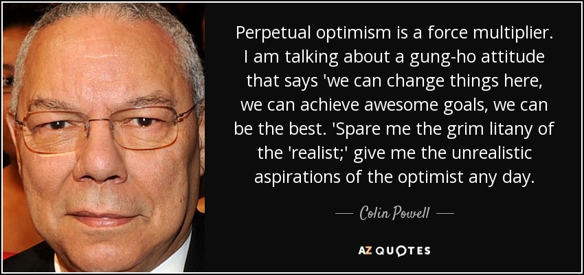 Perpetual optimism is a force multiplier. I am talking about a gung-ho attitude that says 'we can change things here, we can achieve awesome goals, we can be the best. 'Spare me the grim litany of the 'realist;' give me the unrealistic aspirations of the optimist any day. - Colin Powell