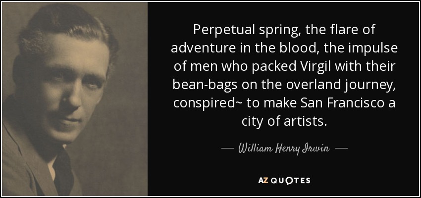 Perpetual spring, the flare of adventure in the blood, the impulse of men who packed Virgil with their bean-bags on the overland journey, conspired~ to make San Francisco a city of artists. - William Henry Irwin
