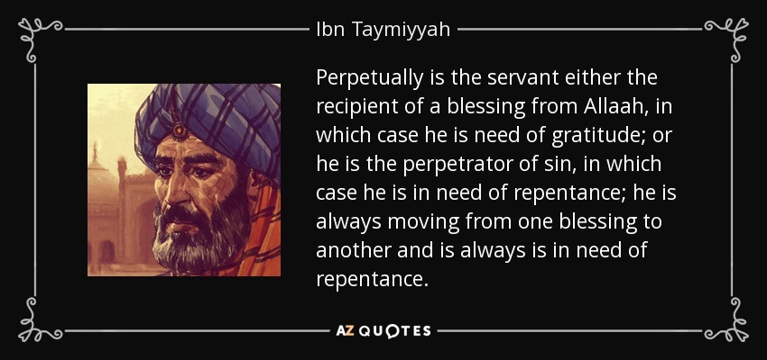 Perpetually is the servant either the recipient of a blessing from Allaah, in which case he is need of gratitude; or he is the perpetrator of sin, in which case he is in need of repentance; he is always moving from one blessing to another and is always is in need of repentance. - Ibn Taymiyyah