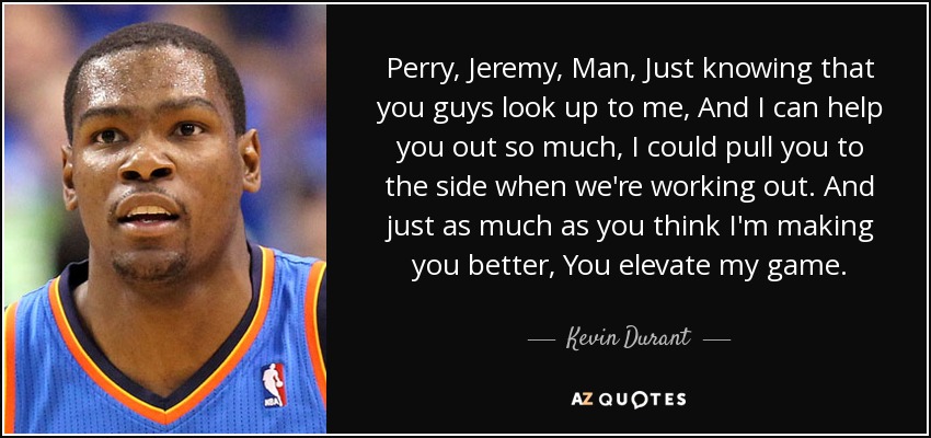 Perry, Jeremy, Man, Just knowing that you guys look up to me, And I can help you out so much, I could pull you to the side when we're working out. And just as much as you think I'm making you better, You elevate my game. - Kevin Durant