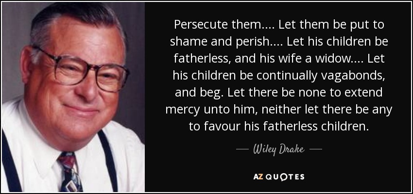 Persecute them. ... Let them be put to shame and perish. ... Let his children be fatherless, and his wife a widow. ... Let his children be continually vagabonds, and beg. Let there be none to extend mercy unto him, neither let there be any to favour his fatherless children. - Wiley Drake