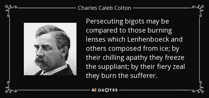 Persecuting bigots may be compared to those burning lenses which Lenhenboeck and others composed from ice; by their chilling apathy they freeze the suppliant; by their fiery zeal they burn the sufferer. - Charles Caleb Colton