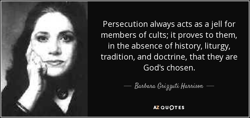 Persecution always acts as a jell for members of cults; it proves to them, in the absence of history, liturgy, tradition, and doctrine, that they are God's chosen. - Barbara Grizzuti Harrison