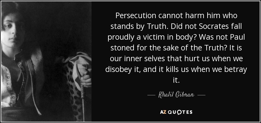 Persecution cannot harm him who stands by Truth. Did not Socrates fall proudly a victim in body? Was not Paul stoned for the sake of the Truth? It is our inner selves that hurt us when we disobey it, and it kills us when we betray it. - Khalil Gibran