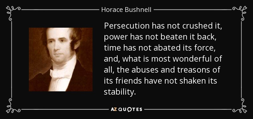 Persecution has not crushed it, power has not beaten it back, time has not abated its force, and, what is most wonderful of all, the abuses and treasons of its friends have not shaken its stability. - Horace Bushnell