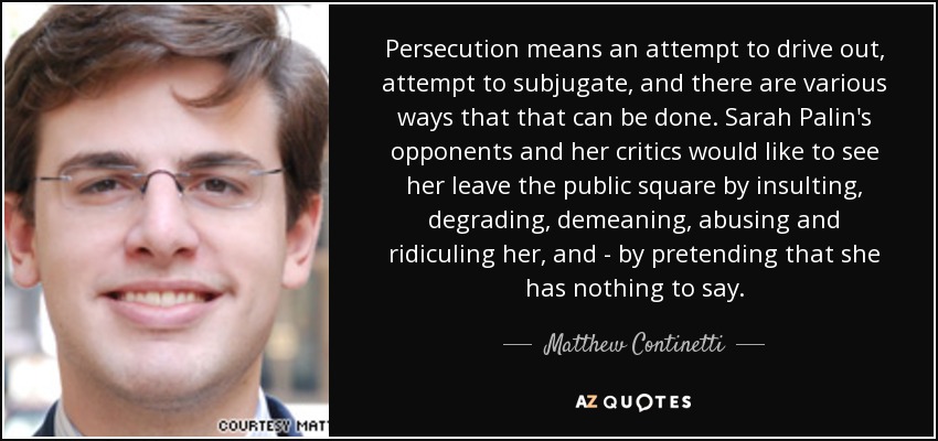 Persecution means an attempt to drive out, attempt to subjugate, and there are various ways that that can be done. Sarah Palin's opponents and her critics would like to see her leave the public square by insulting, degrading, demeaning, abusing and ridiculing her, and - by pretending that she has nothing to say. - Matthew Continetti