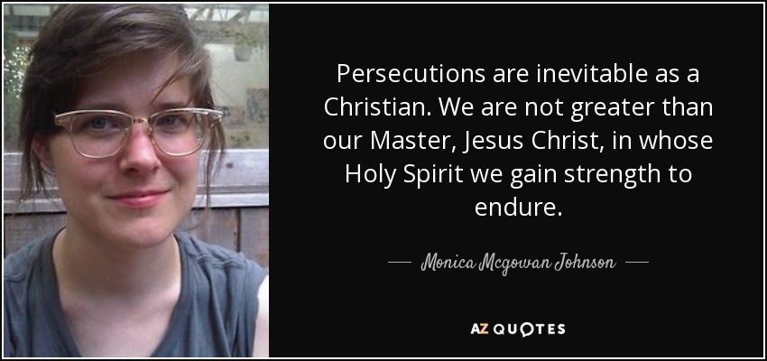 Persecutions are inevitable as a Christian. We are not greater than our Master, Jesus Christ, in whose Holy Spirit we gain strength to endure. - Monica Mcgowan Johnson